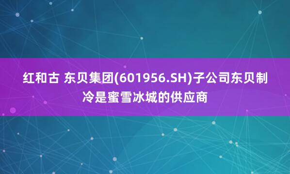 红和古 东贝集团(601956.SH)子公司东贝制冷是蜜雪冰城的供应商