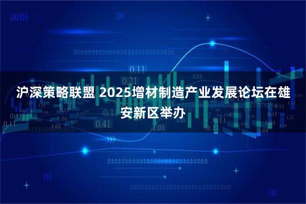 沪深策略联盟 2025增材制造产业发展论坛在雄安新区举办