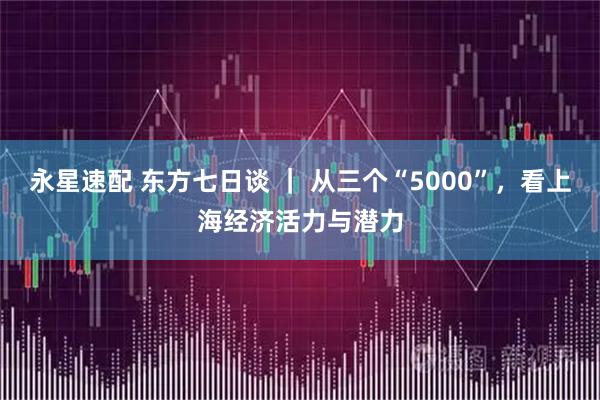 永星速配 东方七日谈 ｜ 从三个“5000”，看上海经济活力与潜力