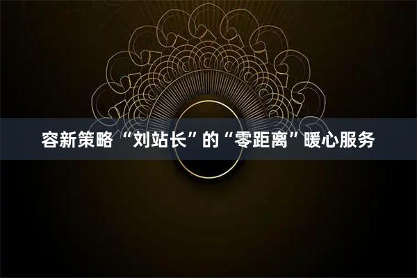 容新策略 “刘站长”的“零距离”暖心服务