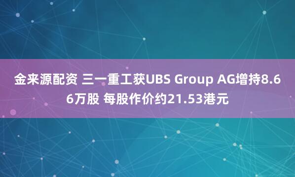 金来源配资 三一重工获UBS Group AG增持8.66万股 每股作价约21.53港元