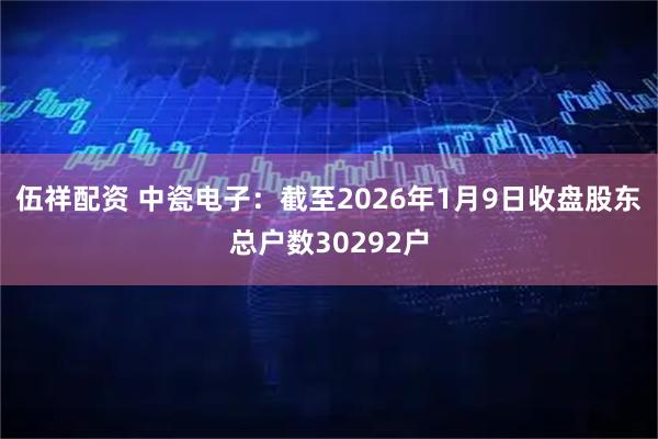 伍祥配资 中瓷电子：截至2026年1月9日收盘股东总户数30292户