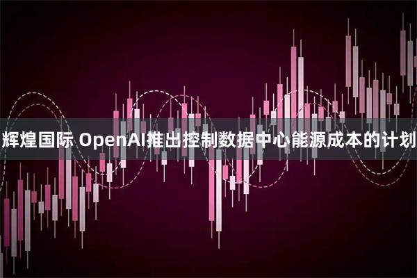 辉煌国际 OpenAI推出控制数据中心能源成本的计划