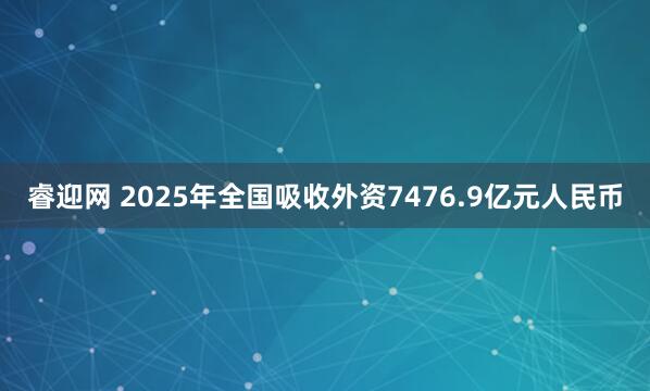睿迎网 2025年全国吸收外资7476.9亿元人民币